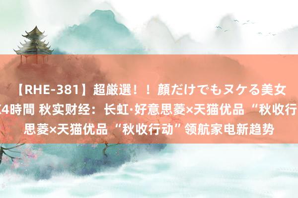 【RHE-381】超厳選！！顔だけでもヌケる美女の巨乳が揺れるSEX4時間 秋实财经：长虹·好意思菱×天猫优品 “秋收行动”领航家电新趋势