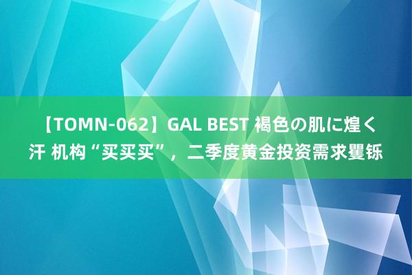 【TOMN-062】GAL BEST 褐色の肌に煌く汗 机构“买买买”，二季度黄金投资需求矍铄