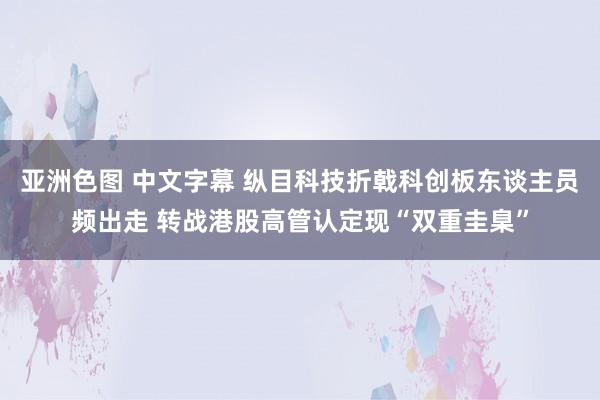 亚洲色图 中文字幕 纵目科技折戟科创板东谈主员频出走 转战港股高管认定现“双重圭臬”