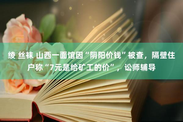 绫 丝袜 山西一面馆因“阴阳价钱”被查，隔壁住户称“7元是给矿工的价”，讼师辅导