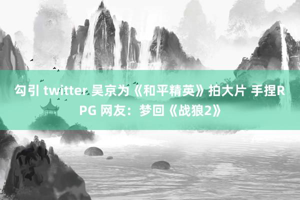 勾引 twitter 吴京为《和平精英》拍大片 手捏RPG 网友：梦回《战狼2》