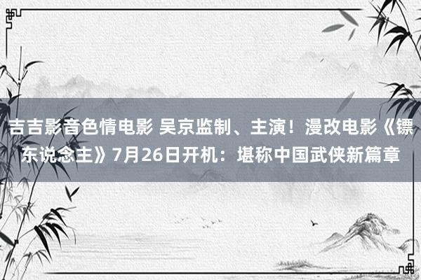 吉吉影音色情电影 吴京监制、主演！漫改电影《镖东说念主》7月26日开机：堪称中国武侠新篇章