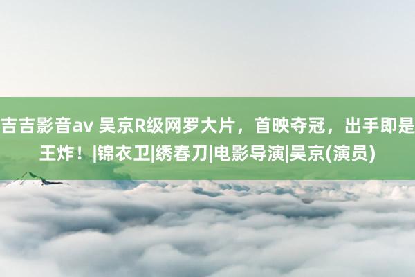 吉吉影音av 吴京R级网罗大片，首映夺冠，出手即是王炸！|锦衣卫|绣春刀|电影导演|吴京(演员)