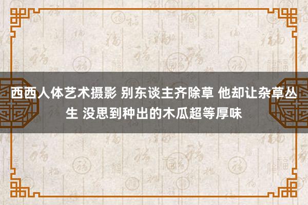 西西人体艺术摄影 别东谈主齐除草 他却让杂草丛生 没思到种出的木瓜超等厚味