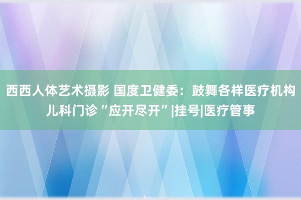 西西人体艺术摄影 国度卫健委：鼓舞各样医疗机构儿科门诊“应开尽开”|挂号|医疗管事