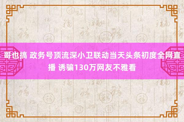 哥也搞 政务号顶流深小卫联动当天头条初度全网直播 诱骗130万网友不雅看