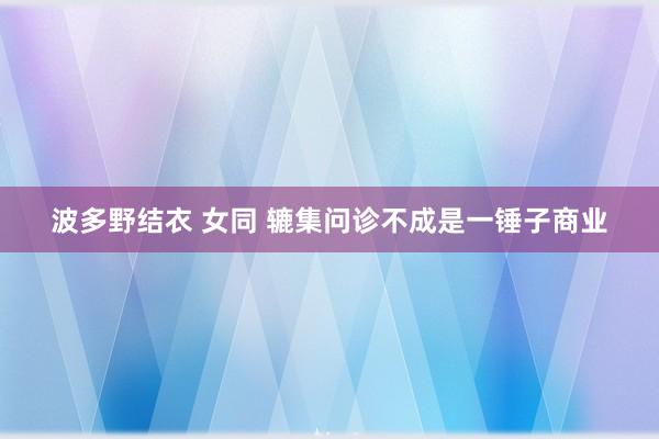 波多野结衣 女同 辘集问诊不成是一锤子商业