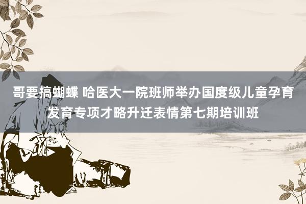 哥要搞蝴蝶 哈医大一院班师举办国度级儿童孕育发育专项才略升迁表情第七期培训班