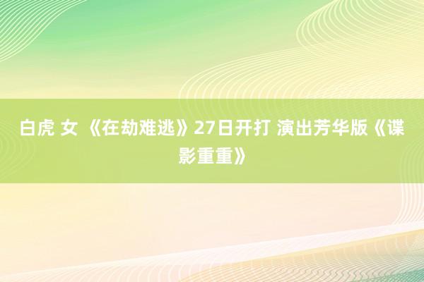 白虎 女 《在劫难逃》27日开打 演出芳华版《谍影重重》